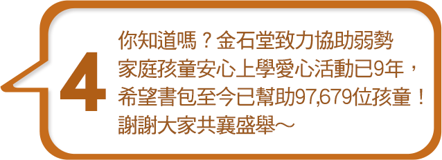 你知道嗎？金石堂致力協助弱勢家庭孩童安心上學愛心活動已9年，希望書包至今已幫助97,679位孩童！謝謝大家共襄盛舉～