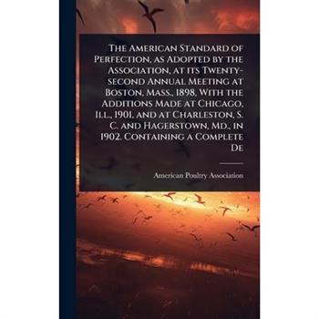 The American Standard of Perfection, as Adopted by the Association, at its Twenty-second Annual Meeting at Boston, Mass., 1898, With the Additions Made at Chicago, Ill., 1901, and at Charleston, S. C.