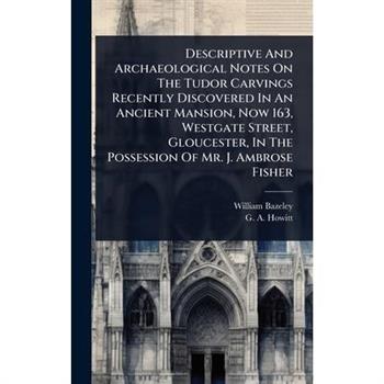 Descriptive And Archaeological Notes On The Tudor Carvings Recently Discovered In An Ancient Mansion, Now 163, Westgate Street, Gloucester, In The Possession Of Mr. J. Ambrose Fisher