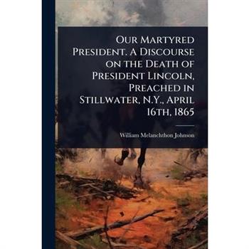 Our Martyred President. A Discourse on the Death of President Lincoln, Preached in Stillwater, N.Y., April 16th, 1865