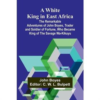 A White King in East Africa The Remarkable Adventures of John Boyes, Trader and Soldier of Fortune, Who Became King of the Savage Wa-Kikuyu