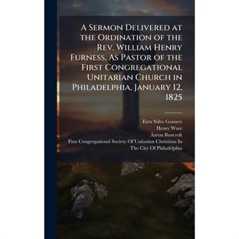 A Sermon Delivered at the Ordination of the Rev. William Henry Furness, As Pastor of the First Congregational Unitarian Church in Philadelphia, January 12, 1825