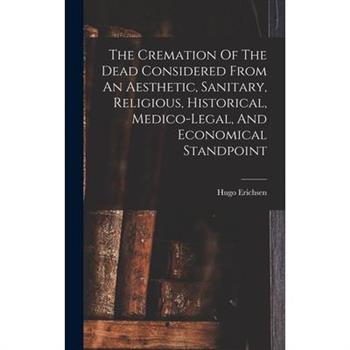 The Cremation Of The Dead Considered From An Aesthetic, Sanitary, Religious, Historical, Medico-legal, And Economical Standpoint
