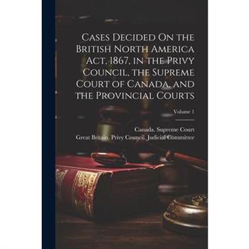 Cases Decided On the British North America Act, 1867, in the Privy Council, the Supreme Court of Canada, and the Provincial Courts; Volume 1