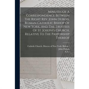 Minutes Of A Correspondence Between The Right Rev. John Dubois, Roman Catholic Bishop Of New York, And The Trustees Of St. Joseph's Church, Relative To The Pastorship Thereof