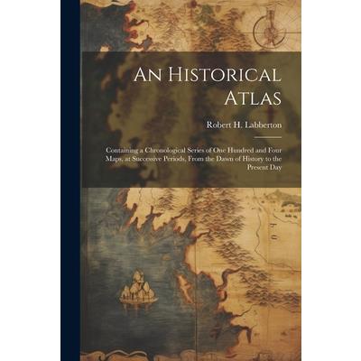 An Historical Atlas; Containing a Chronological Series of one Hundred and Four Maps, at Successive Periods, From the Dawn of History to the Present Day