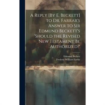 A Reply [By E. Beckett] to Dr. Farrar's Answer to Sir Edmund Beckett's 'should the Revised New Testament Be Authorized?'