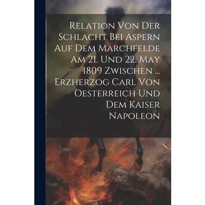Relation Von Der Schlacht Bei Aspern Auf Dem Marchfelde Am 21. Und 22. May 1809 Zwischen ... Erzherzog Carl Von Oesterreich Und Dem Kaiser Napoleon
