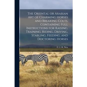 The Oriental or Arabian Art of Charming Horses and Breaking Colts. Containing Full Instructions for Raising, Training, Riding, Driving, Stabling, Feeding, and Doctoring Horses