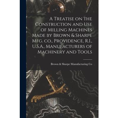 A Treatise on the Construction and use of Milling Machines Made by Brown & Sharpe mfg. co., Providence, R.I., U.S.A., Manufacturers of Machinery and Tools