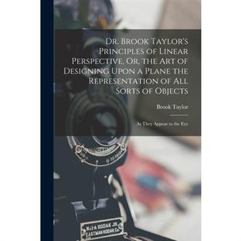 Dr. Brook Taylor's Principles of Linear Perspective, Or, the Art of Designing Upon a Plane the Representation of All Sorts of Objects