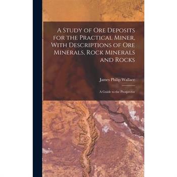 A Study of ore Deposits for the Practical Miner, With Descriptions of ore Minerals, Rock Minerals and Rocks; a Guide to the Prospector
