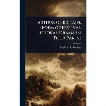 Arthur of Britain. [Poem of Festival Choral Drama in Four Parts]