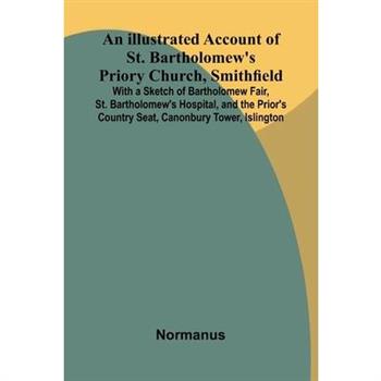 An Illustrated Account Of St. Bartholomew'S Priory Church, Smithfield; With A Sketch Of Bartholomew Fair, St. Bartholomew'S Hospital, And The Prior'S Country Seat, Canonbury Tower, Islington