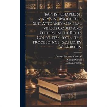 Baptist Chapel, St. Mary's, Norwich. the Suit Attorney-General Versus Gould and Others, in the Rolls Court, Its Origin, the Proceedings [&c.] Ed. by W. Norton