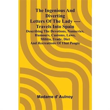 The Ingenious And Diverting Letters Of The Lady ---- Travels Into Spain Describing The Devotions, Nunneries, Humours, Customs, Laws, Militia, Trade, Diet And Recreations Of That People