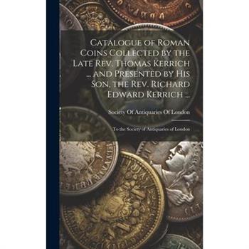 Catalogue of Roman Coins Collected by the Late Rev. Thomas Kerrich ... and Presented by His Son, the Rev. Richard Edward Kerrich ...