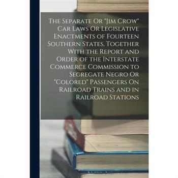 The Separate Or "Jim Crow" Car Laws Or Legislative Enactments of Fourteen Southern States, Together With the Report and Order of the Interstate Commerce Commission to Segregate Negro Or "Colored" Pass