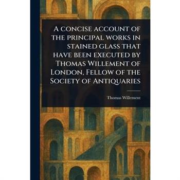 A Concise Account of the Principal Works in Stained Glass That Have Been Executed by Thomas Willement of London, Fellow of the Society of Antiquaries