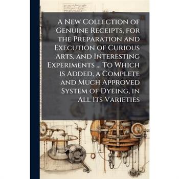 A New Collection of Genuine Receipts, for the Preparation and Execution of Curious Arts, and Interesting Experiments ... To Which is Added, a Complete and Much Approved System of Dyeing, in All Its Va