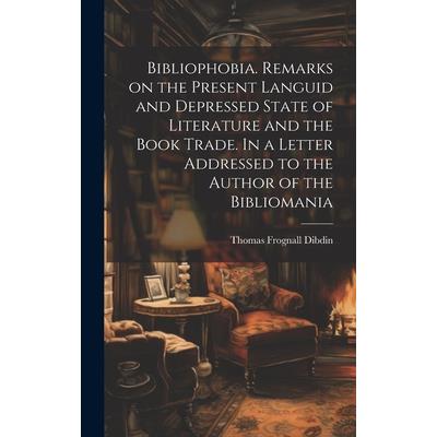 Bibliophobia. Remarks on the Present Languid and Depressed State of Literature and the Book Trade. In a Letter Addressed to the Author of the Bibliomania Bibliophobia. Remarks on the Present Languid and Depressed State of Literature and the Book Trade. In a Letter Addressed to the Author of the Bibliomania