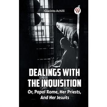 Dealings With The Inquisition Or, Papal Rome, Her Priests, And Her Jesuits