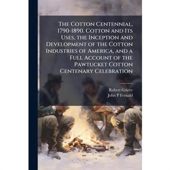 The Cotton Centennial, 1790-1890. Cotton and Its Uses, the Inception and Development of the Cotton Industries of America, and a Full Account of the Pawtucket Cotton Centenary Celebration