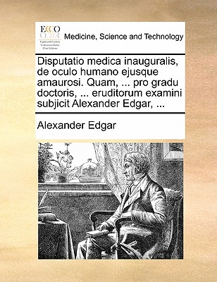 Disputatio Medica Inauguralis, de Oculo Humano Ejusque Amaurosi. Quam, ... Pro Gradu Doctoris, ... Eruditorum Examini Subjicit Alexander Edgar, ...