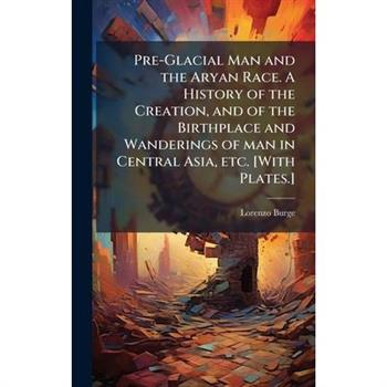 Pre-Glacial Man and the Aryan Race. A History of the Creation, and of the Birthplace and Wanderings of man in Central Asia, etc. [With Plates.]