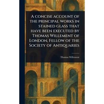 A Concise Account of the Principal Works in Stained Glass That Have Been Executed by Thomas Willement of London, Fellow of the Society of Antiquaries