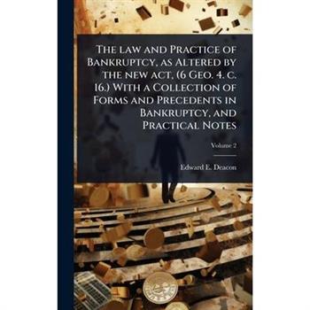 The law and Practice of Bankruptcy, as Altered by the new act, (6 Geo. 4. c. 16.) With a Collection of Forms and Precedents in Bankruptcy, and Practical Notes