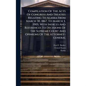 Compilation Of The Acts Of Congress And Treaties Relating To Alaska From March 30, 1867, To March 3, 1905, With Indices And References To Decisions Of The Supreme Court And Opinions Of The Attorney-ge