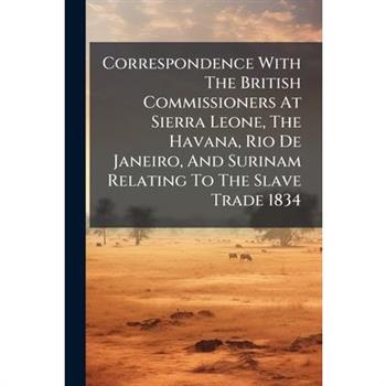 Correspondence With The British Commissioners At Sierra Leone, The Havana, Rio De Janeiro, And Surinam Relating To The Slave Trade 1834