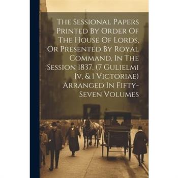 The Sessional Papers Printed By Order Of The House Of Lords, Or Presented By Royal Command, In The Session 1837, (7 Gulielmi Iv, & 1 Victoriae) Arranged In Fifty-seven Volumes