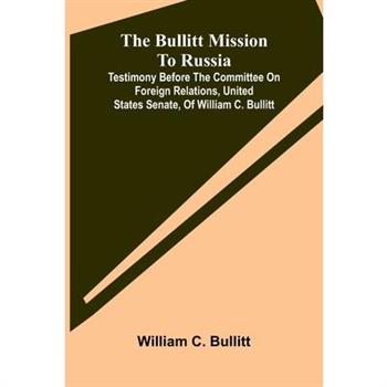 The Bullitt Mission To Russia; Testimony Before The Committee On Foreign Relations, United States Senate, Of William C. Bullitt