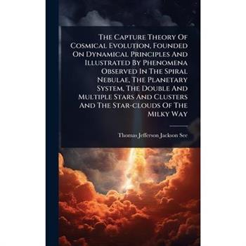 The Capture Theory Of Cosmical Evolution, Founded On Dynamical Principles And Illustrated By Phenomena Observed In The Spiral Nebulae, The Planetary System, The Double And Multiple Stars And Clusters