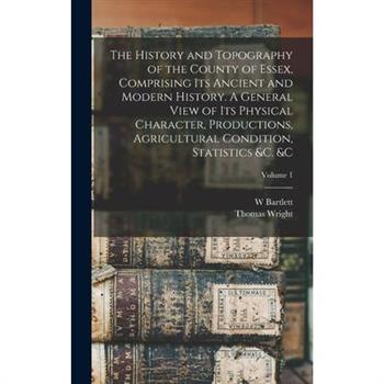 The History and Topography of the County of Essex, Comprising its Ancient and Modern History. A General View of its Physical Character, Productions, Agricultural Condition, Statistics &c. &c; Volume 1