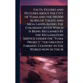 Facts, Figures and Pictures About the City of Yuma and the 150,000 Acres of Valley and Mesa Lands Along the Colorado River Which is Being Reclaimed by the Reclamation Service Under the ”Yuma Project,”