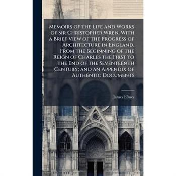 Memoirs of the Life and Works of Sir Christopher Wren, With a Brief View of the Progress of Architecture in England, From the Beginning of the Reign of Charles the First to the End of the Seventeenth