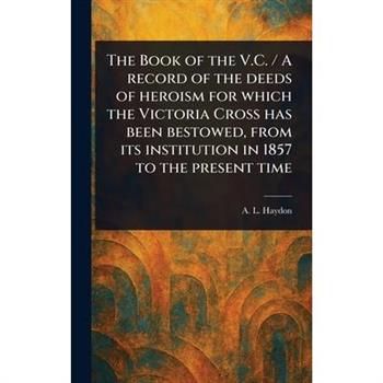 The Book of the V.C. / A Record of the Deeds of Heroism for Which the Victoria Cross Has Been Bestowed, From Its Institution in 1857 to the Present Time