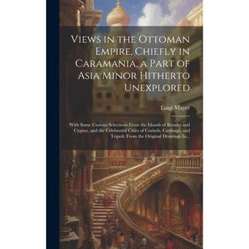 Views in the Ottoman Empire, Chiefly in Caramania, a Part of Asia Minor Hitherto Unexplored; With Some Curious Selections From the Islands of Rhodes and Cyprus, and the Celebrated Cities of Corinth, C