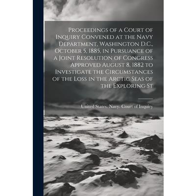 Proceedings of a Court of Inquiry Convened at the Navy Department, Washington D.C., October 5, 1885, in Pursuance of a Joint Resolution of Congress Approved August 8, 1882 to Investigate the Circumsta