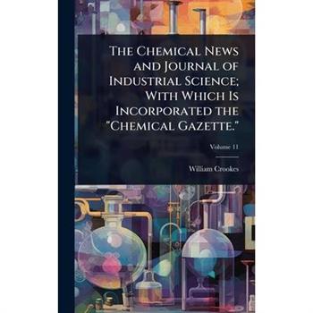 The Chemical News and Journal of Industrial Science; With Which Is Incorporated the ”Chemical Gazette.”