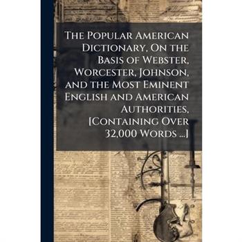 The Popular American Dictionary, On the Basis of Webster, Worcester, Johnson, and the Most Eminent English and American Authorities, [Containing Over 32,000 Words ...]