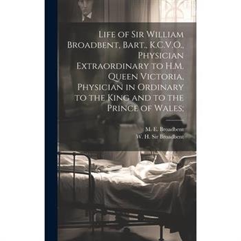 Life of Sir William Broadbent, Bart., K.C.V.O., Physician Extraordinary to H.M. Queen Victoria, Physician in Ordinary to the King and to the Prince of Wales;