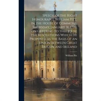 Speech of the Right Honourable William Pitt, in the House of Commons, Thursday, January 31, 1799, on Offering to the House the Resolutions Which he Proposed as the Basis of an Union Between Great Brit
