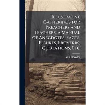 Illustrative Gatherings for Preachers and Teachers, a Manual of Anecdotes, Facts, Figures, Proverbs, Quotations, Etc