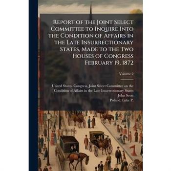 Report of the Joint Select Committee to Inquire Into the Condition of Affairs in the Late Insurrectionary States, Made to the Two Houses of Congress February 19, 1872