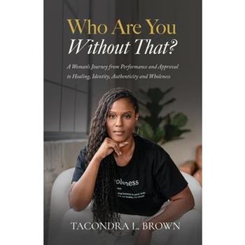 Who Are You Without That? A Woman's Journey from Performance and Approval to Healing, Identity, Authenticity and Wholeness