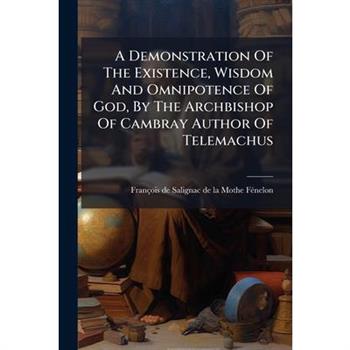 A Demonstration Of The Existence, Wisdom And Omnipotence Of God, By The Archbishop Of Cambray Author Of Telemachus